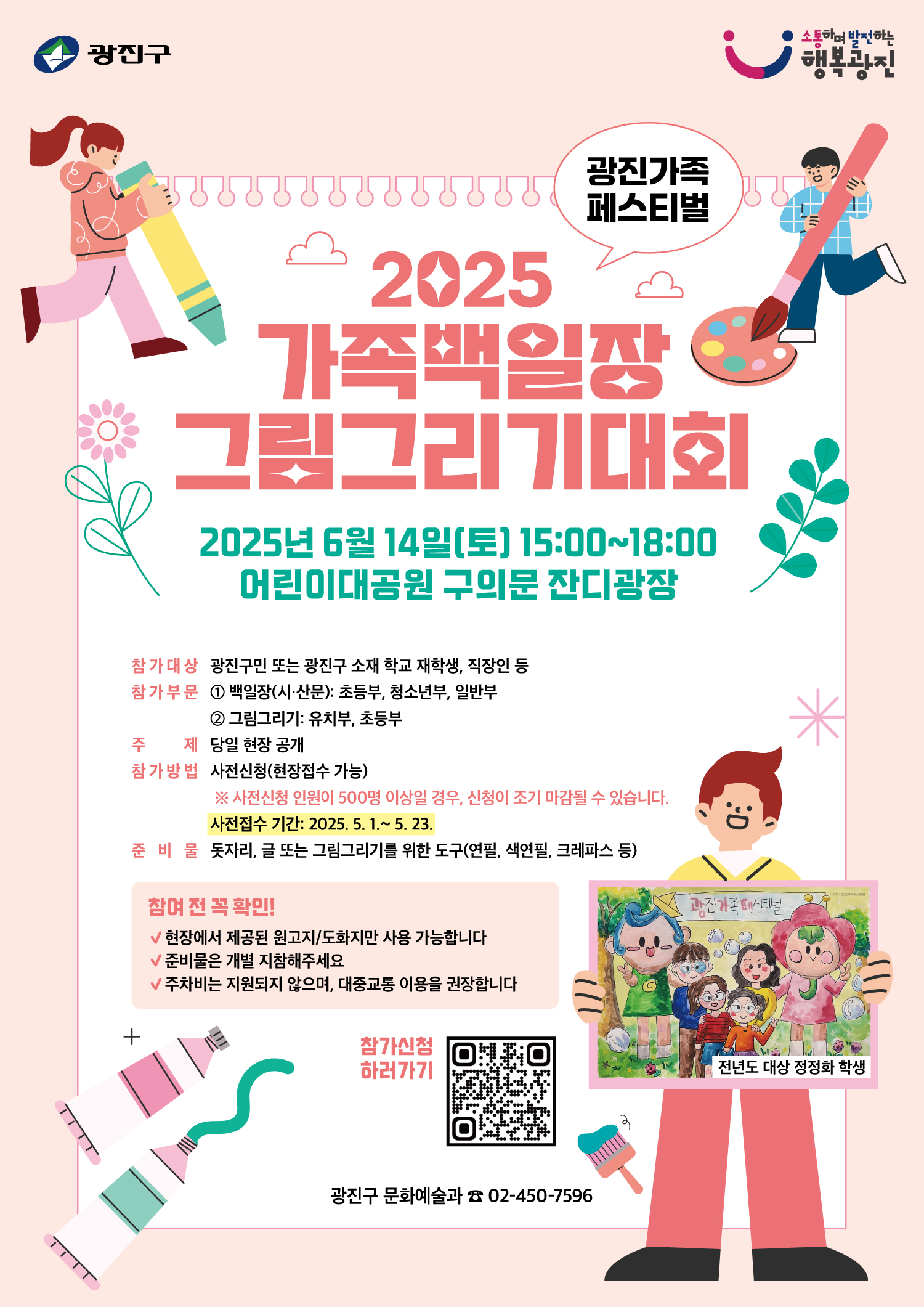 〇 행 사 명: 2025 가족백일장·그림그리기 대회 사전접수 안내 〇 모집기간: 2025. 5. 1. ~ 2025. 5. 23. 〇 대    상: 광진구민 또는 광진구 소재 학교 재학생, 직장인 등 〇 참가부문: ① 백일장(시·산문 중 선택): 초등부, 청소년부, 일반부(성인)             ② 그림그리기: 유치부, 초등부 〇 주    제: 당일 현장 공개(규격 도화지, 원고지 당일 현장 배부) 〇 신청방법: 온라인 사전신청(현장접수 가능)              ※ 사전신청 인원이 500명 이상일 경우, 신청 조기 마감 예정 〇 준 비 물: 돗자리, 글 또는 그림그리기를 위한 도구(연필, 색연필, 크레파스 등) 〇 유의사항: 주차비 지원되지 않으며 대중교통 이용 권장드립니다. 〇 문의번호: 광진구 문화예술과 ☎ 02-450-7596