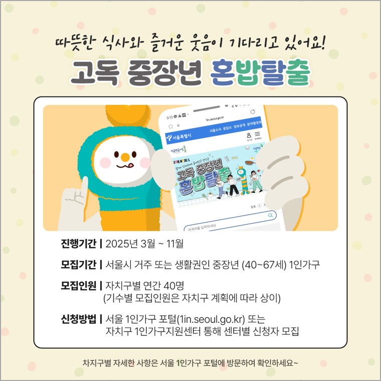 따뜻한 식사와 즐거운 웃음이 기다리고 있어요! 고독 중장년 혼밥탈출  진행기간 | 2025년 3월 ~ 11월 모집기간 | 서울시 거주 또는 생활권인 중장년 (40~67세) 1인가구 모집인원 | 자치구별 연간 40명 (기수별 모집인원은 자치구 계획에 따라 상이) 신청방법 | 서울 1인가구 포털 (1in.seoul.go.kr) 또는 자치구 1인가구지원센터 통해 센터별 신청자 모집