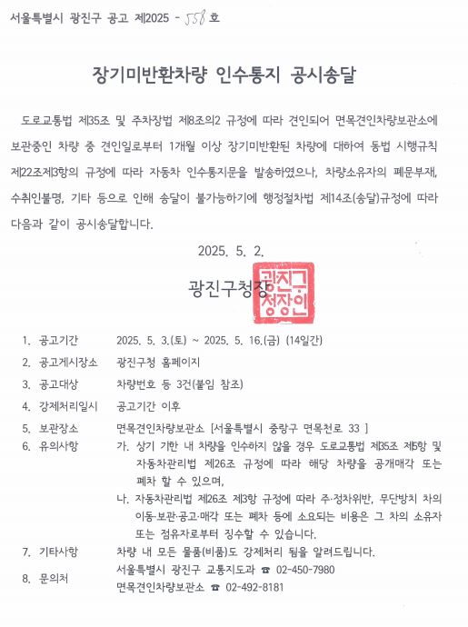 장기미반환차량 인수통지 공시송달     도로교통법 제35조 및 주차장법 제8조의2 규정에 따라 견인되어 면목견인차량보관소에 보관중인 차량 중 견인일로부터 1개월 이상 장기미반환된 차량에 대하여 동법 시행규칙 제22조제3항의 규정에 따라 자동차 인수통지문을 발송하였으나, 차량소유자의 폐문부재, 수취인불명, 기타 등으로 인해 송달이 불가능하기에 행정절차법 제14조(송달)규정에 따라 다음과 같이 공시송달합니다.   2025. 5. 2. 광진구청장   1. 공고기간 2025. 5. 3.(토) ~ 2025. 5. 16.(금) (14일간)  2. 공고게시장소 광진구청 홈페이지 3. 공고대상 차량번호 등 3건(붙임 참조) 4. 강제처리일시 공고기간 이후 5. 보관장소 면목견인차량보관소 [서울특별시 중랑구 면목천로 33 ] 6.      유의사항      가. 상기 기한 내 차량을 인수하지 않을 경우 도로교통법 제35조 제5항 및 자동차관리법 제26조 규정에 따라 해당 차량을 공개매각 또는 폐차 할 수 있으며, 나. 자동차관리법 제26조 제3항 규정에 따라 주&middot;정차위반, 무단방치 차의  이동&middot;보관&middot;공고&middot;매각 또는 폐차 등에 소요되는 비용은 그 차의 소유자 또는 점유자로부터 징수할 수 있습니다. 7.   기타사항 차량 내 모든 물품(비품)도 강제처리 됨을 알려드립니다. 8. 문의처 서울특별시 광진구 교통지도과 ☎ 02-450-7980 면목견인차량보관소 ☎ 02-492-8181