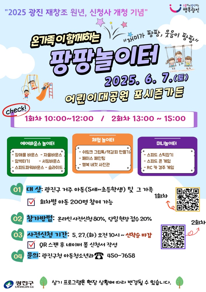 ○ 사 업 명 : 2025 온가족이 함께하는 『팡팡놀이터』  ○ 대    상 : 광진구 거주 아동(5세 이상~초등학생) 및 그 가족                ※ 회차별 아동 200명 참여   ○ 일    시 : 2025. 6. 7.(토) 10:00 ~ 15:00                 ※ (1회차) 10:00 ~ 12:00, (2회차) 13:00 ~ 15:00  ○ 장    소 : 어린이대공원 포시즌가든  ○ 내    용 : 에어바운스 놀이공간 조성 및 어린이 동반 가족이 함께 즐길 수 있는 미니놀이터와 만들기 체험부스 운영 ○ 신청기간 : 2025. 5. 27.(화)~선착순 마감   ○ 신청방법 : QR스캔하여 네이버폼 신청서 제출      ○ 문    의 : 아동청소년과(☎ 02-450-7658)