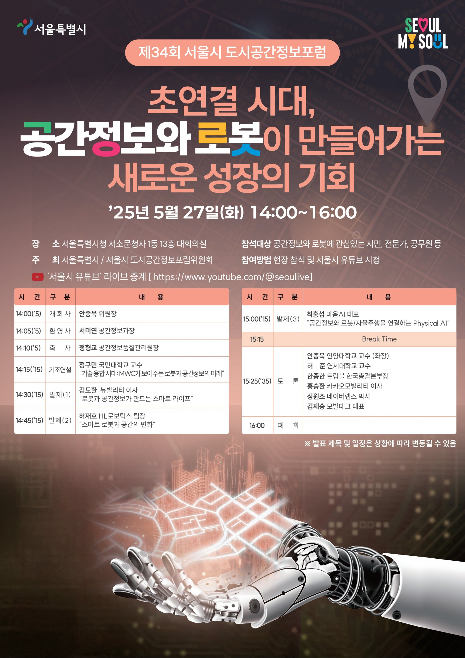 서울특별시 제34회 서울시 도시공간정보포럼  초연결 시대, 공간정보와 로봇이 만들어가는 새로운 성장의 기회  ’25년 5월 27일(화) 14:00~16:00  장소: 서울특별시청 서소문청사 1동 13층 대회의실  주최: 서울특별시 / 서울시 도시공간정보포럼위원회  중계: ‘서울시 유튜브’ 라이브 중계 [https://www.youtube.com/@seoulilve]  참석대상: 공간정보와 로봇에 관심있는 시민, 전문가, 공무원 등  참여방법: 현장 참석 및 서울시 유튜브 시청  시간표 시간	구분	내용 14:00(5’)	개회사	안종욱 위원장 14:05(5’)	환영사	서미영 공간정보과장 14:10(5’)	축사	정명균 공간정보정책과장 14:15(15’)	기조연설	정구민 국민대학교 교수 ‘기술 융합 시대: MWC가 보여주는 로봇과 공간정보의 미래’ 14:30(15’)	발제 (1)	김도환 뉴빌리티 이사 ‘로봇과 공간정보가 만드는 스마트 라이프’ 14:45(15’)	발제 (2)	허재호 뉴로메카 팀장 ‘스마트 로봇과 공간의 변화’  시간	구분	내용 15:00(15’)	발제 (3)	최봉섭 마우스이 대표 ‘공간정보와 로봇/자율주행을 연결하는 Physical AI’ 15:15	-	Break Time 15:25(35’)	토론	안종욱 안양대학교 교수 (좌장) 허준 연세대학교 교수 한종호 트윈블 한국총괄본부장 홍종호 카카오모빌리티 이사 정인표 네이버랩스 박사 김계승 모빌테크 대표 16:00	폐회	-  ※ 발표 제목 및 일정은 상황에 따라 변동될 수 있음  SEOUl MY SOUL