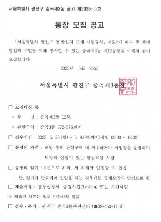 □ 모집대상 통  ◦ 통    명 : 중곡제3동 12통  ◦ 관할구역 : 중곡3동 572~576번지 □ 접수기간 : 2025. 5. 26.(월) ~ 6. 4.(수)까지(평일 09:00 ~ 18:00) □ 통장의 자격 : 해당 통의 관할구역 내 거주하거나 사업장을 운영하며 덕망과 신임이 있는 활동적인 사람  □ 통장의 임기 : 2년으로 하되, 세 차례만 연임할 수 있음    - 단, 임기가 만료되어 연임을 하는 경우에도 공개모집의 방법으로 함 □ 제출서류 : 통장신청서, 증명사진(3×4cm) 또는 사진파일 ※ 제출된 서류는 일체 반환하지 않음   □ 접수·문의 : 광진구 중곡3동주민센터 (☎02-450-1113)