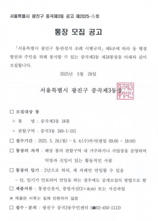 □ 모집대상 통  ◦ 통    명 : 중곡제3동 11통  ◦ 관할구역 : 중곡3동 556~571번지  □ 접수기간 : 2025. 5. 26.(월) ~ 6. 4.(수)까지(평일 09:00 ~ 18:00) □ 통장의 자격 : 해당 통의 관할구역 내 거주하거나 사업장을 운영하며 덕망과 신임이 있는 활동적인 사람  □ 통장의 임기 : 2년으로 하되, 세 차례만 연임할 수 있음    - 단, 임기가 만료되어 연임을 하는 경우에도 공개모집의 방법으로 함 □ 제출서류 : 통장신청서, 증명사진(3×4cm) 또는 사진파일 ※ 제출된 서류는 일체 반환하지 않음   □ 접수·문의 : 광진구 중곡3동주민센터 (☎02-450-1113)