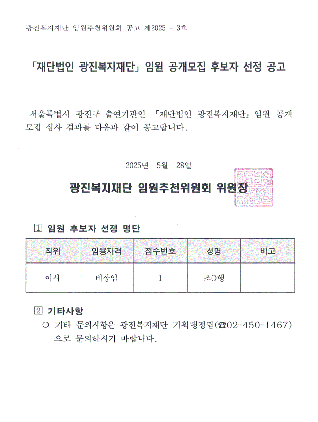 광진복지재단 임원추천위원회 공고 제2025 - 3호    「재단법인 광진복지재단」 임원 공개모집 후보자 선정 공고        서울특별시 광진구 출연기관인 「재단법인 광진복지재단」임원 공개모집 심사 결과를 다음과 같이 공고합니다.    2025년  5월  28일  광진복지재단 임원추천위원회 위원장     ? 임원 후보자 선정 명단  직위 임용자격 접수번호 성명 비고 이사 비상임 1 조O행        ? 기타사항     ❍ 기타 문의사항은 광진복지재단 기획행정팀(☎02-450-1467)으로 문의하시기 바랍니다.