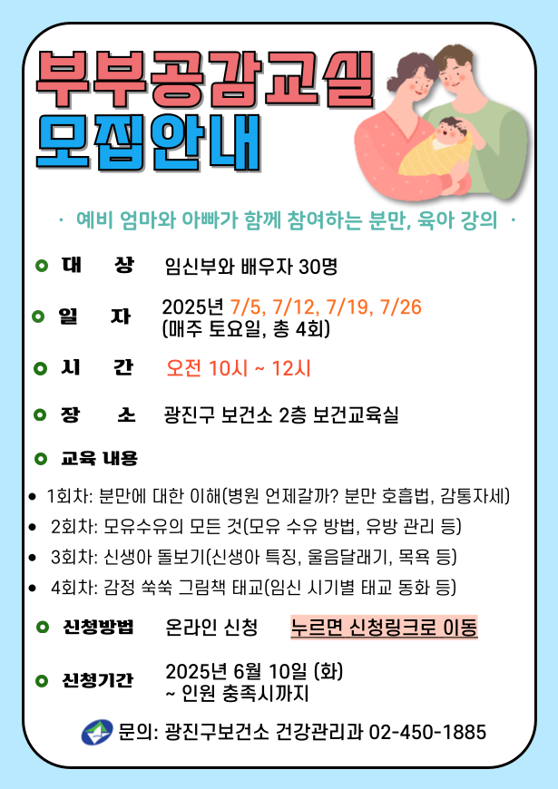 부부공감교실 모집안내 예비 엄마와 아빠가 함께 참여하는 분만,육아 강의 대상: 임산부와 배우자 30명 일자: 2025년 7/5, 7/12, 7/19. 7/26 (매주 토요일, 총 4회) 시간: 오전 10시~12시 장소: 광진구 보건소 2층 보건교육실 교육내용  - 1회차: 분만에 대한 이해(병원 언제갈까? 분만 호흡법, 감통자세)  -2회차: 모유수유의 모든 것(모유 수유 방법, 유방 관리 등) -3회차: 신생아 돌보기(신생아 특징, 울음달래기, 목욕 등) -4회차: 감정 쑥쑥 그림책(임신 시기별 태교 동화 등) ·신청방법: 온라인 신청   누르면 신청링크로 이동 신청기간: 2025년 6월 10일(화) ~ 인원 충족시까지 ·문의: 광진구보건소 건강관리과 02-450-1885