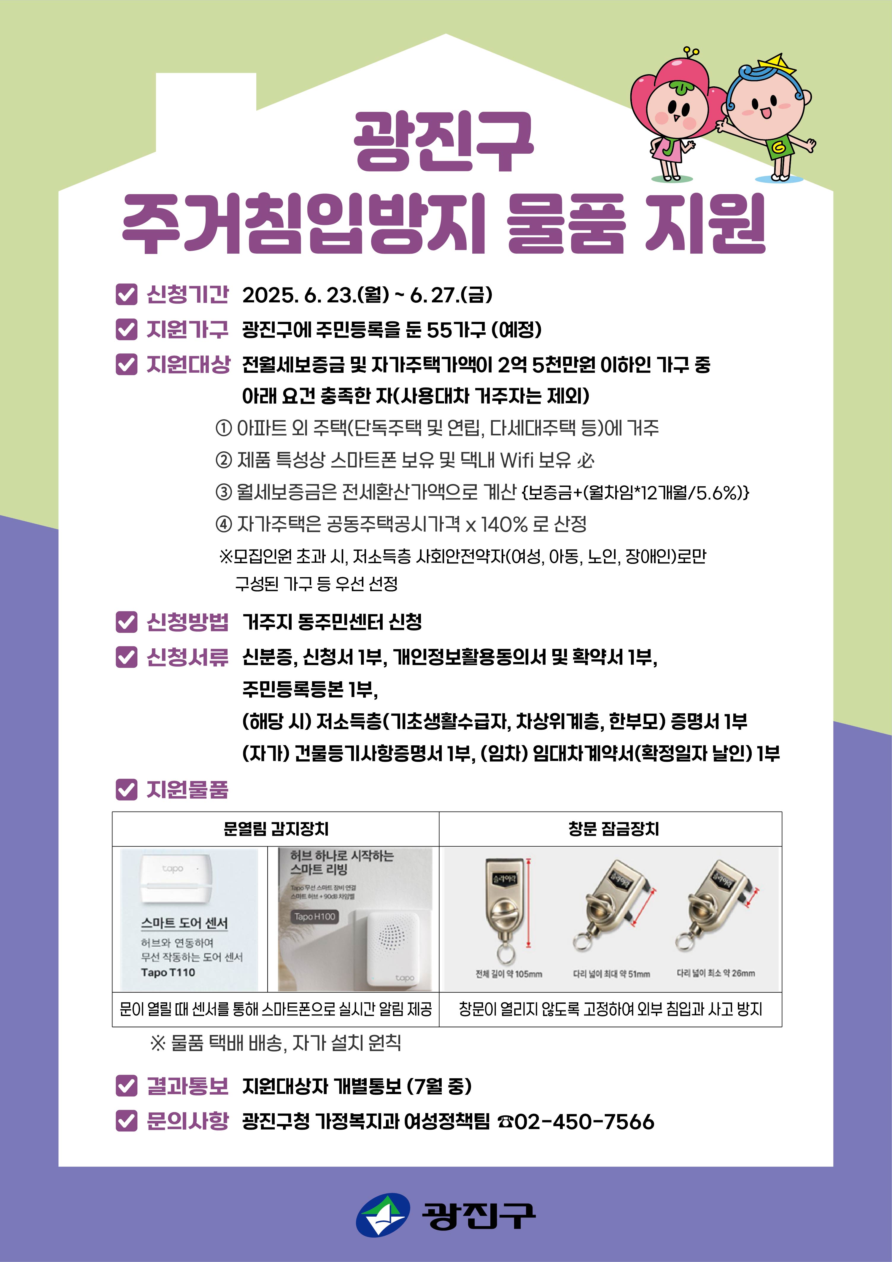 ■ 신청기간 : 2025. 6. 23. ~ 6. 27.   ■ 신청방법 : 거주지 동주민센터 방문 신청         *신청서류: (필수) 신분증, 신청서(붙임2) 1부, 개인정보활용동의서 및 확약서(붙임2) 1부, 주민등록등본 1부,                           (해당시) 저소득층(기초생활수급자, 차상위계층, 한부모) 복지대상자 증명서 1부,                           (자가) 건물등기사항증명서 1부, (임차) 임대차계약서(확정일자 날인) 1부.  ■ 모집인원 : 55가구  ■ 지원내용 : 안심장비 2종(문열림 감지장치, 창문 잠금장치)  ■ 지원대상 : 전월세보증금 및 자가주택가액이 2억 5천만원 이하인 광진구 거주 가구    - 주택(단독주택 및 연립, 다세대주택 등)에 거주 ※ 아파트 거주자 제외    - 월세보증금은 전세환산가액으로 계산 {보증금+(월차임*12개월/5.6%)}    - 자가주택은 공동주택공시가격*140% (HUG 주택가격 산정기준 적용)      (단, 1년 이내 거래 내역이 있는 경우 해당 가격으로 산정)    - 지원시, 제품 특성상 스마트폰 보유 및 댁내 wifi 보유 必 ※ 미보유시 신청불가    - 사용대차 거주자 및 2025년 1인가구 안심홈세트 지원대상자(붙임4) 제외    - 모집인원초과시, 저소득층 사회안전약자(여성, 아동, 노인, 장애인 등)로만 구성된 가구 우선 선정■ 지원방법 : 지원대상 선정 후 물품 택배 배송(자가설치 원칙)  ■ 결과통보 : 7월 중 선정자에 한해 가정복지과에서 개별 통보  ■ 문의사항 : 가정복지과 여성정책팀 (☎02-450-7566)