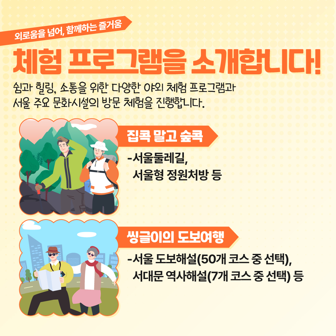 외로움을 넘어, 함께하는 즐거움 체험 프로그램을 소개합니다! 쉼과 힐링, 소통을 위한 다양한 야외 체험 프로그램과 서울 주요 문화시설의 방문 체험을 진행합니다. 집콕 말고 숲콕  서울둘레길,  서울형 정원처방 등  씽글이의 도보여행  서울 도보해설 (50개 코스 중 선택),  서대문 역사해설 (7개 코스 중 선택) 등