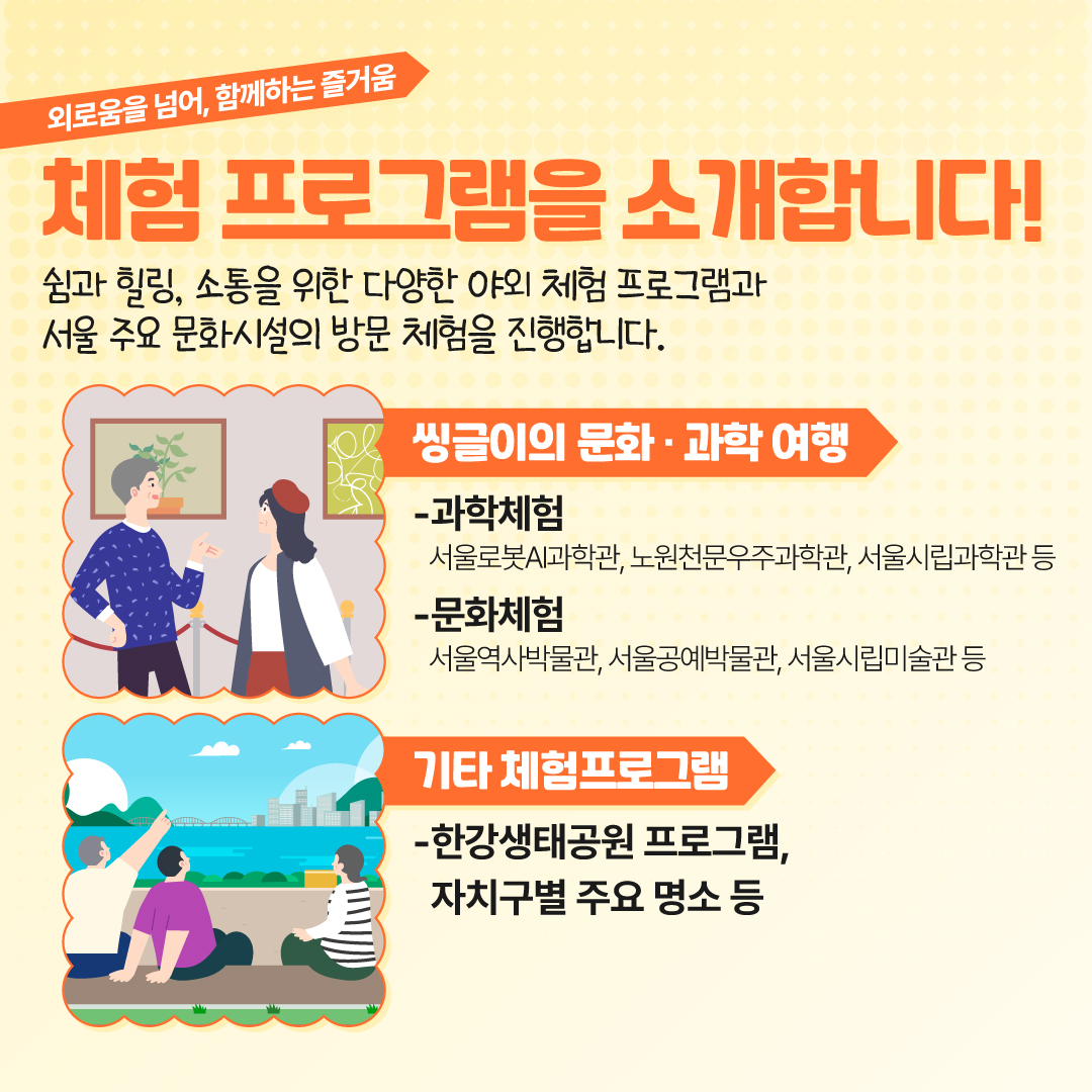 외로움을 넘어, 함께하는 즐거움 체험 프로그램을 소개합니다! 쉼과 힐링, 소통을 위한 다양한 야외 체험 프로그램과 서울 주요 문화시설의 방문 체험을 진행합니다. 과학체험 서울로봇과학관, 노원천문우주과학관, 서울시립과학관 등  문화체험 서울역사박물관, 서울공예박물관, 서울시립미술관 등 한강생태공원 프로그램, 자치구별 주요 명소 등