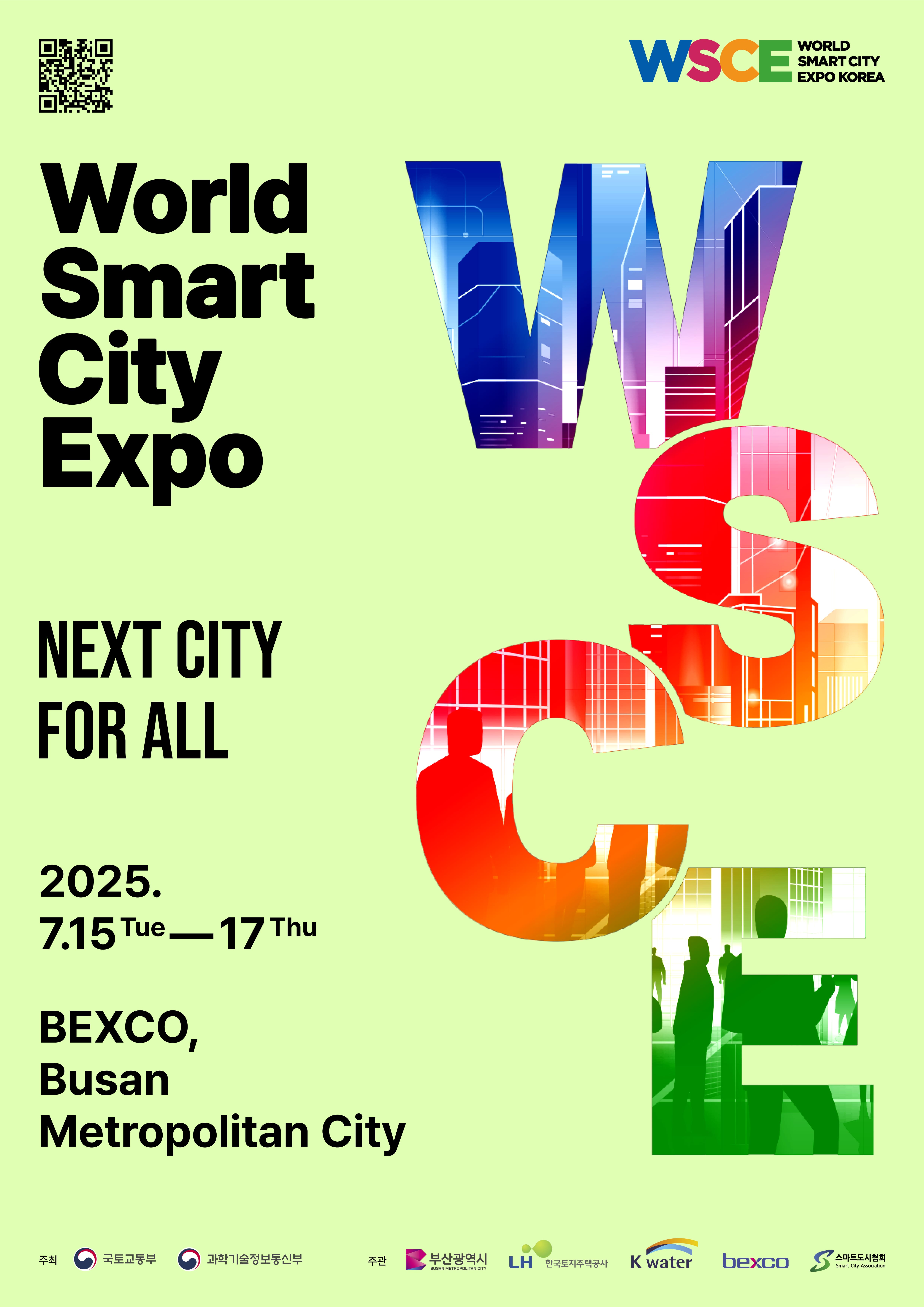  WSCE 2025 개요  ? (일시/장소) 2025.7.15.(화) ~ 7.17.(목) / 부산광역시 벡스코(BEXCO) ? (주최) 국토교통부, 과학기술정보통신부 ? (주관) 부산광역시, LH, K-water, 벡스코, 스마트도시협회  ? (행사구성) 개막식, 전시, 콘퍼런스, 비즈니스행사, 어워즈 등 ? (참석대상) 국내외 정부, 도시, 기업, 공공·연구기관, 학교, 시민 등