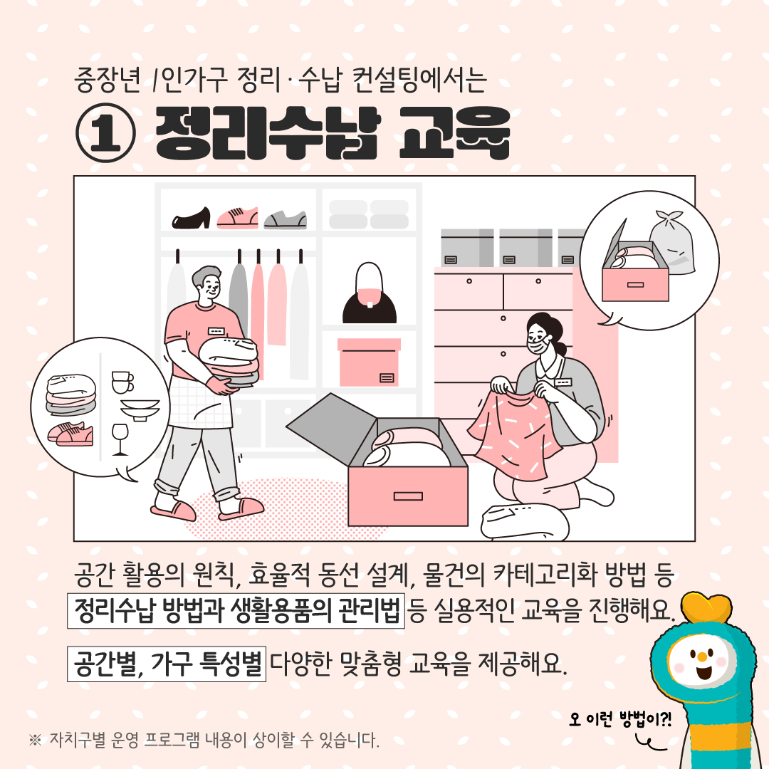 중장년 1인가구 정리·수납 컨설팅에서는 ① 정리수납 교육 공간 활용의 원칙, 효율적 동선 설계, 물건의 카테고리화 방법 등 정리수납 방법과 생활용품의 관리법 등 실용적인 교육을 진행해요. 공간별, 가구 특성별 다양한 맞춤형 교육을 제공합니다. ※ 자치구별 운영 프로그램 내용이 상이할 수 있습니다.
