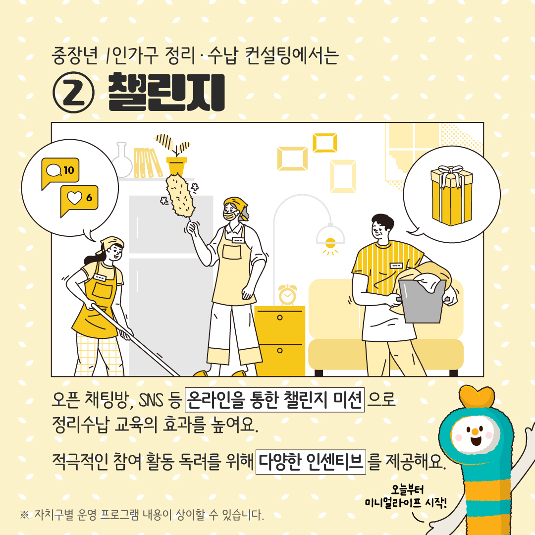 중장년 1인가구 정리·수납 컨설팅에서는 ② 챌린지 오픈 채팅방, SNS 등 온라인을 통한 챌린지 미션으로 정리수납 교육의 효과를 높여요. 적극적인 참여 활동 독려를 위해 다양한 인센티브를 제공합니다. ※ 자치구별 운영 프로그램 내용이 상이할 수 있습니다. 오늘부터 미니멀라이프 시작!