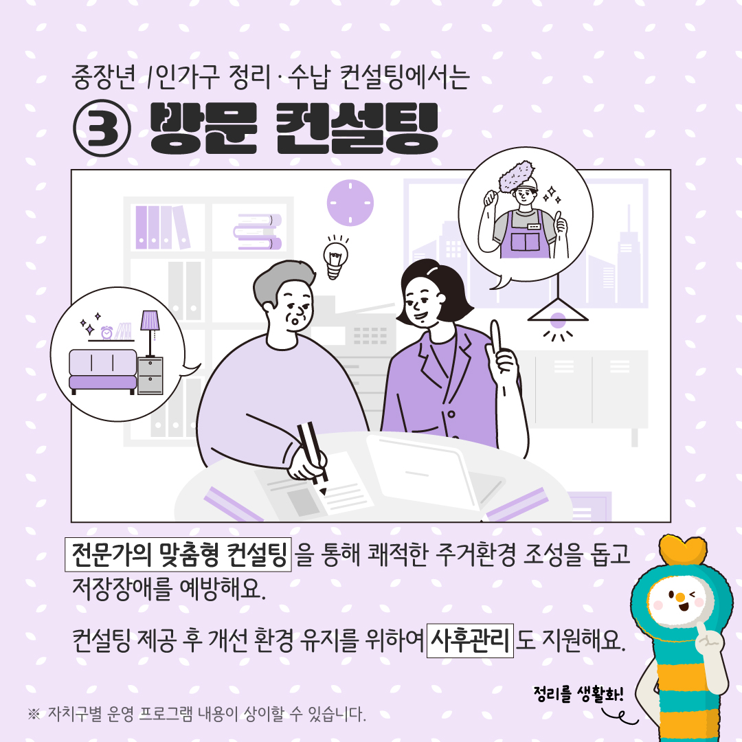 중장년 1인가구 정리·수납 컨설팅에서는 ③ 방문 컨설팅 전문가의 맞춤형 컨설팅을 통해 쾌적한 주거환경 조성을 돕고 저장장애를 예방해요. 컨설팅 제공 후 개선 환경 유지를 위하여 사후관리도 지원해요. ※ 자치구별 운영 프로그램 내용이 상이할 수 있습니다.