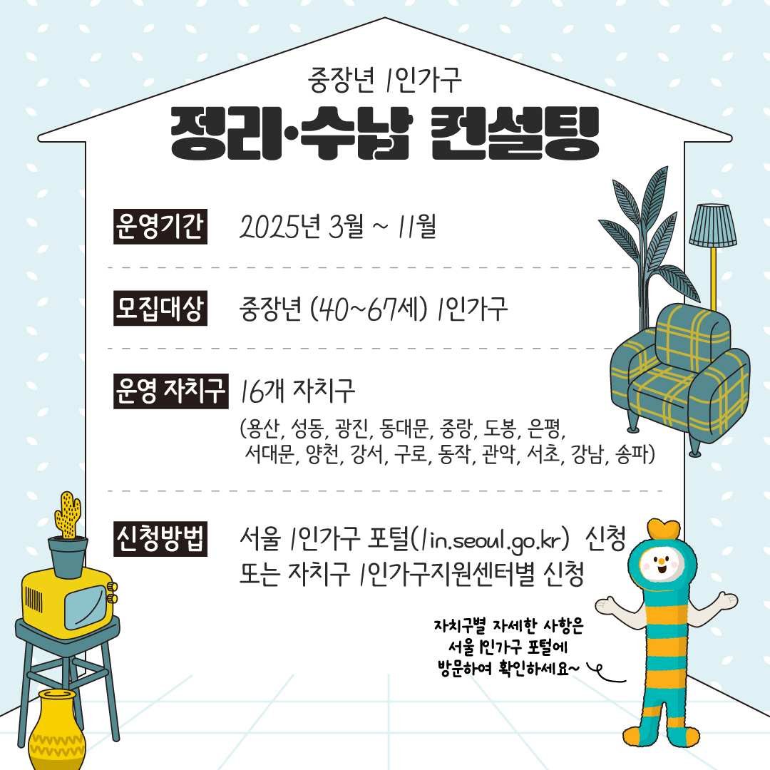 ■ 운영기간 2025년 3월 ~ 11월  ■ 모집대상 중장년 (40~67세) 1인가구  ■ 운영 자치구 16개 자치구 (용산, 성동, 광진, 동대문, 중랑, 도봉, 은평, 서대문, 양천, 강서, 구로, 동작, 관악, 서초, 강남, 송파)  ■ 신청방법 서울 1인가구 포털 (1in.seoul.go.kr) 신청 또는 자치구 1인가구지원센터별 신청