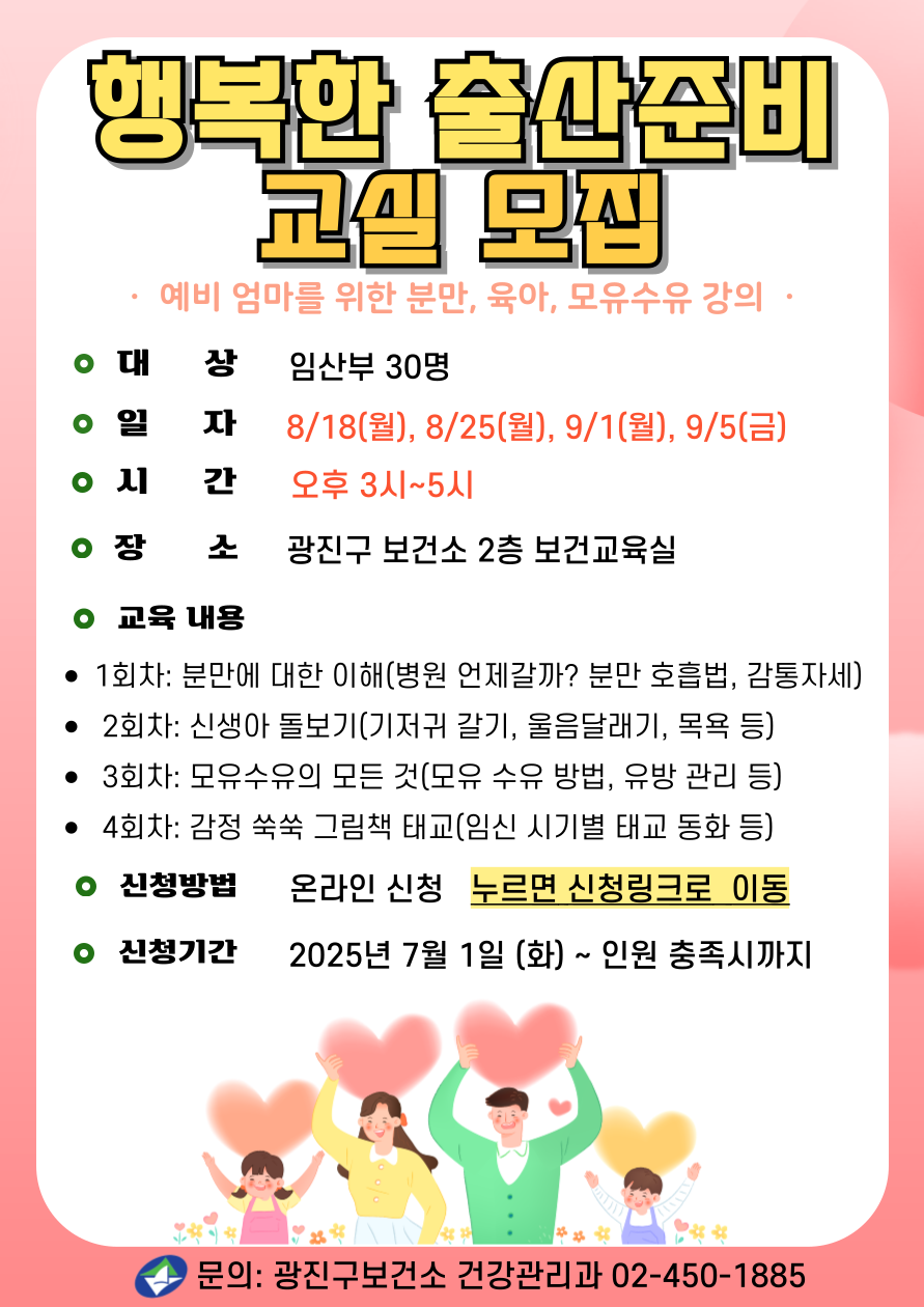 2025년 행복한 출산준비 교실 ·  예비 엄마를 위한 분만, 육아, 모유수유 강의  · ·대     상: 임산부 30명   - 4회차: 우리아기 안전하게 돌보기(안전사고 예방, 응급처치 실습)  ·일    정:  2025년 8/18(월), 8/25(월), 9/1(월), 9/5(금) ·시    간: 오후 3시~5시 ·장     소: 광진구 보건소 2층 보건교육실 광진구 아차산로 400, 구의역 3번 출구 ·강의 내용  - 1회차: 분만에 대한 이해(병원 언제갈까? 분만 호흡법, 감통자세)   - 2회차: 신생아 돌보기(신생아 특징, 기저귀 갈기, 울음달래기, 목욕 등)  - 3회차: 모유수유의 모든 것(모유 장점, 모유 수유 방법, 유방 관리 등) - 4회차: 감정 쑥쑥 그림책 태교(임신 시기별 태교 동화 등) ·신청방법: 온라인 제출, 누르면 신청 링크로 이동   ·문의: 건강관리과 02-450-1885