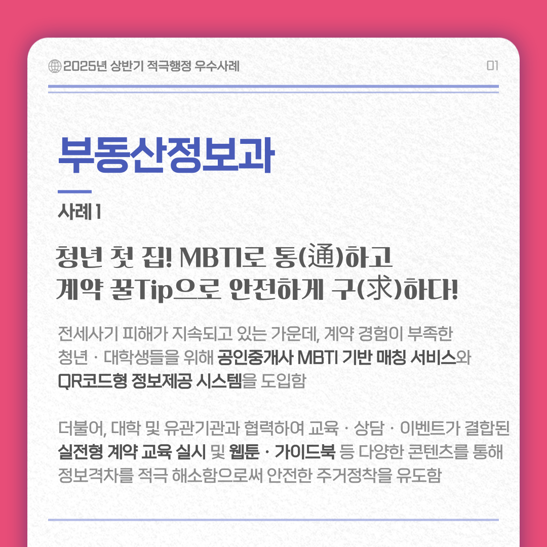 부동산 정보과 사례 1/ 청년 첫 집! MBTI로 통하고 계약 꿀Tip으로 안전하게 구하다 내용 : 전세사기 피해가 지속디고 있는 가운데, 계약 경험이 부족한 청년ㆍ대학생들을 위해 공인중개사 MBTI 기반 매칭 서비스와 QR코드형 정보제공 시스템을 도입함 더불어, 대학 및 유관기관과 협력하여 교육ㆍ상담ㆍ이벤트가 결합된 실전형 계약 교육 실시 및 웹툰ㆍ가이드북 등 다양한 콘텐츠를 통해 정보격차를 적극 해소함으로써 안전한 주거정착을 유도함 