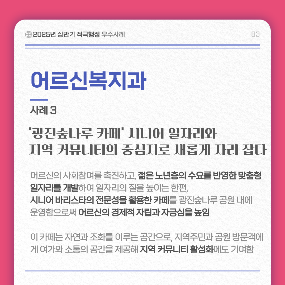 어르신복지과 사례 3/ 광진숲나루 카페 시니어 일자리와 지역 커뮤니티의 중심지로 새롭게 자리 잡다 내용 :어르신의 사회참여를 촉진하고 젊은 노년층의 수요를 반영한 맞춤형 일자리를 개발하여 일자리의 질을 높이는 한편, 시니어 바리스타의 전문성을 활용한 카페를 광진숲나루 공원 내에 운영함으로써 어르신의 경제적 자립과 자긍심을 높임 이 카페는 자연과 조화를 이루는 공간으로, 지역주민과 공원 방문객에게 여가와 소통의 공간을 제공해 지역 커뮤니티 활성화에도 기여함 