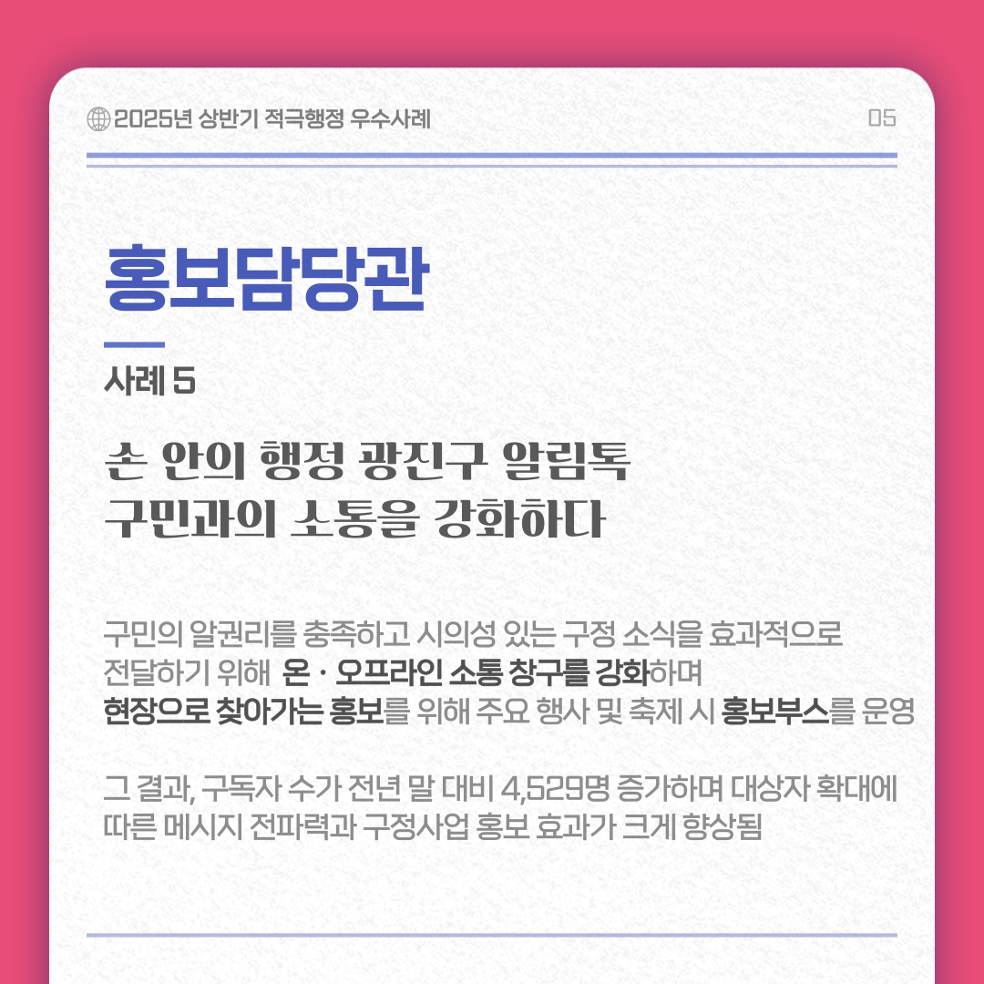 홍보담당관 사례 5/ 손 안의 행정 광진구 알림톡 구민과의 소통을 강화하다 내용 :구민의 알권리를 충족하고 시의성 있는 구정 소식을 효과적으로 전달하기 위해 온ㆍ오프라인 소통창구를 강화하며 현장으로 찾아가는 홍보를 위해 주요 행사 및 축제 시 홍보부스를 운영 그 결과 구독자 수가 전년 말 대비 4,529명 증가하며 대상자 확대에 따른 메시지 전파력과 구정사업 홍보효과가 크게 향상됨 