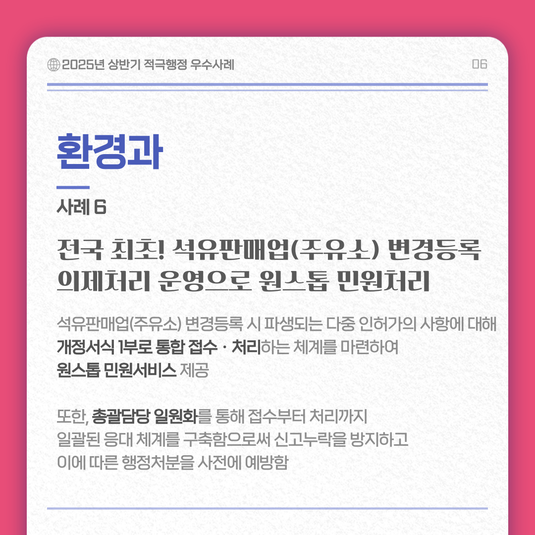 환경과 사례 6/ 전국 최초! 석유판매업(주유소) 변경등록 의제처리 운영으로 원스톱 민원처리 내용 : 석유판매업(주유소) 변경등록 시 파생되는 다중 인허가의 사항에 대해 개정서식 1부로 통합 접수 ㆍ처리하는 체계를 마련하여 원스톱 민원서비스 제공 또한, 총괄담당 일원화를 통해 접수부터 처리까지 일괄된 응대 체계를 구축함으로써 신고누락을 방지하고 이에 따른 행정처분을 사전에 예방함 