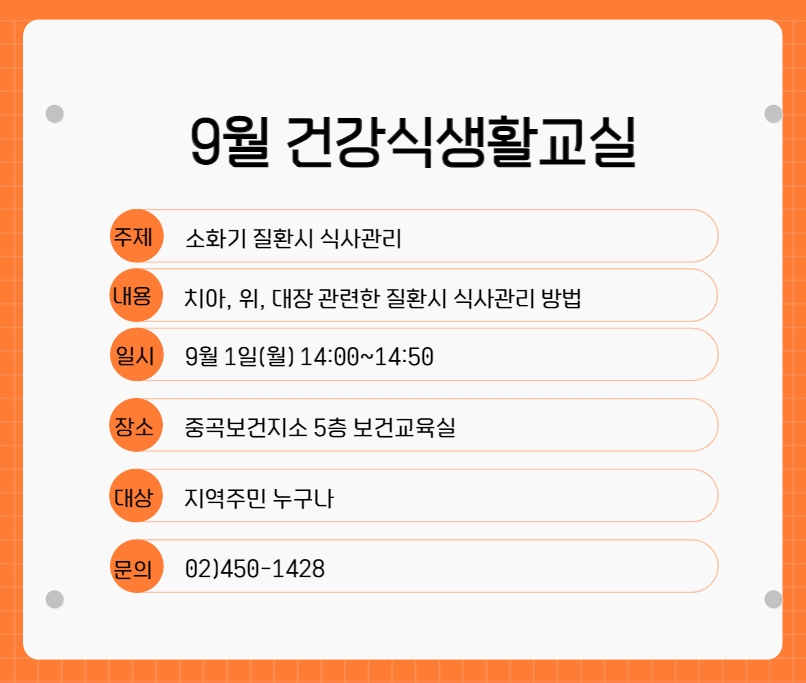 ◎ 주제 : 소화기 질환시 식사관리 ◎ 내용 : 치아, 위, 대장 관련한 질환시 식사관리 방법 ◎ 일시 : 9월1일(월) 14:00~14:50 ◎ 장소 : 중곡보건지소 5층 보건교육실 ◎ 대상 : 지역주민 누구나 ◎ 문의 : 02)450-1428