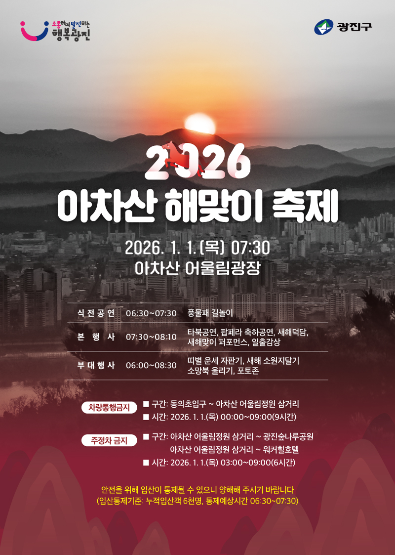 2026 아차산 해맞이 축제  2026.1.1.(목) 07:30 아차산 어울림광장  식전 공연 06:30 ~ 07:30 풍물패 길놀이  본 행사 07:30 ~ 08:10 타북공연, 팝페라 축하공연, 새해덕담, 새해맞이 퍼포먼스, 일출감상  부대 행사 06:00 ~ 08:30 띠별 운세 점보기, 새해 소원지달기, 소망북 울리기, 포토존  차량통행금지 구간 : 동의초입구 ~ 아차산 어울림정원 삼거리 시간 : 2026. 1. 1.(목) 00:00 ~ 09:00 (9시간)  주정차 금지 구간 : 아차산 어울림정원 삼거리 ~ 광진숲나루공원 아차산 어울림정원 삼거리 ~ 워커힐호텔 시간 : 2026. 1. 1.(목) 03:00 ~ 09:00 (6시간)  안전을 위해 일산이 통제될 수 있으니 양해해 주시기 바랍니다. (일산통제기준 : 누적일산적 6cm, 통제예상시간 06:30~07:30)  소통하며 발전하는 행복광진 광진구