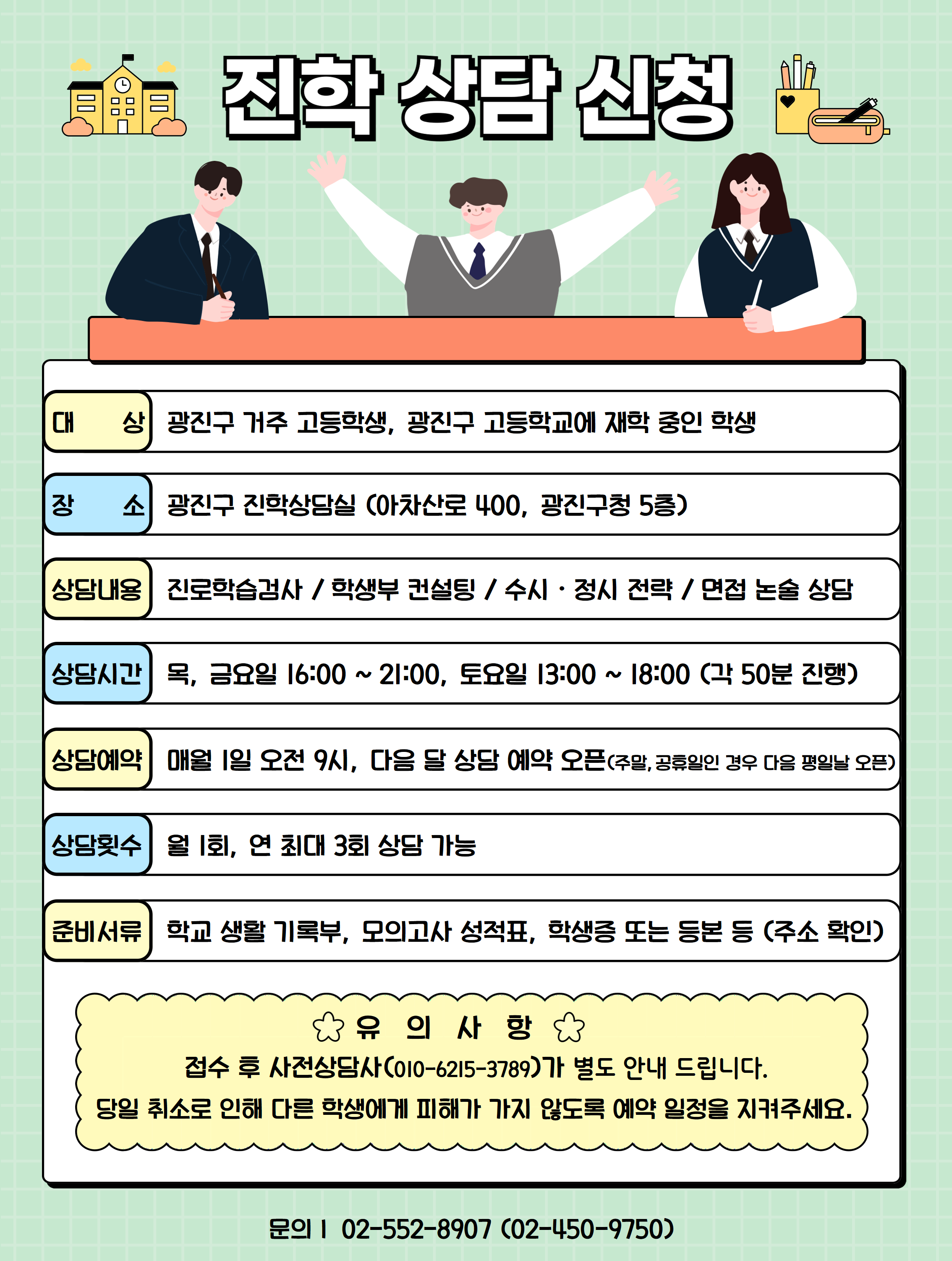 진학상담신청; 대상: 광진구 거주 고등학생, 광진구 고등학교에 재학 중인 학생;장소: 광진구 진학상담실(아차산로400,광진구청 5층);상담내용: 진로학습검사/학생부 컨설팅/수시 정시 전략/면접 논술 상담;상담시간: 목,금요일 16:00~21:00,토요일 13:00 ~ 18:00(각 50분 진행);상담예약: 매월 1일 오전 9시, 다음 달 상담 예약 오픈;상담횟수:월 1회,연 최대 3회 상담 기능;준비서류: 학교 생활 기록부, 모의고사 성적표,학생증 또는 등본 등(주소 확인);유의사항: 접수 후 사전상담사가(010-6215-3789)가 별도 안내 드립니다. 당일 취소로 인해 다른 학생에게 피해가 가지 않도록 예약 일정을 지켜주세요.; 문의전화:02-552-8907(02-450-9750);