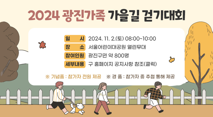 ◈ 2024 광진가족 가을길 걷기대회 ◈  ▢ 일 시 : 2024. 11. 2.(토) 08:00~10:00  ▢ 장 소 : 서울어린이대공원 열린무대  ▢ 참여인원 : 광진구민 약 800명  ▢ 세부내용 : 구 홈페이지 공지사항 참조(클릭)  ※ 기념품 : 참가자 전원 제공  ※ 경 품 : 참가자 중 추첨 통해 제공