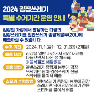 2024 김장쓰레기 특별 수거기간 운영 안내      김장철 가정에서 발생하는 다량의 김장쓰레기를 일반쓰레기 종량제봉투(20L)에 배출하실 수 있습니다.    - 수거 기간 : 2024. 11. 1.(금) ~ 12. 31.(화) (2개월)    - 배출 대상 : 김장철 일반 가정에서 김장 재료를 다듬으면서 나온 생 채소류   ※음식점은 해당없음    - 배출 방법 : 일반쓰레기 종량제 봉투에 김장쓰레기만 담아 김장쓰레기 전용 스티커를 붙여서 배출    - 스티커 수령방법 : 11월호 아차산메아리, 동주민센터 수령, 홈페이지 게시글 이미지 활용