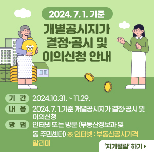 ○ 기   간: 2024.10.31. ~ 11.29.   ○ 내   용: 2024. 7. 1.기준 개별공시지가 결정·공시 및 이의신청   ○ 방   법: 인터넷 또는 방문 (부동산정보과 및 동 주민센터) ※ 인터넷: 부동산공시가격 알리미    ‘지가열람’ 하기