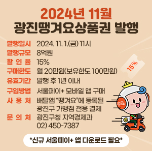 〇 발행일시 : 2024. 11. 1.(금) 11시  〇 발행규모 : 8억원  〇 할 인 율 : 15%  〇 구매한도 : 월 20만원(보유한도 100만원)  〇 유효기간 : 발행 후 1년 이내  〇 구입방법 : 서울페이+ 모바일 앱 구매  〇 사 용 처 : 배달앱 “땡겨요”에 등록된 광진구 가맹점 전용 결제  〇 문 의 처 : 광진구청 지역경제과 02) 450-7387    *신규 서울페이+ 앱 다운로드 필요*