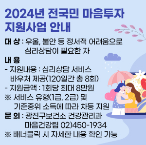 □ 대 상 : 우울, 불안 등 정서적 어려움으로 심리상담이 필요한 자  □ 내 용  - 지원내용 : 심리상담 서비스 바우처 제공(120일간 총 8회)  - 지원금액 : 1회당 최대 8만원  ※ 서비스 유형(1급, 2급) 및 기준중위 소득에 따라 차등 지원  □ 문 의 : 광진구보건소 건강관리과 마음건강팀 02)450-1934  ※ 배너클릭 시 자세한 내용 확인 가능