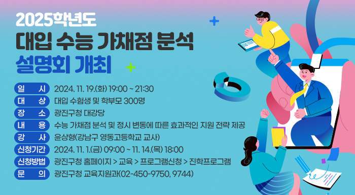 ○ 일    시: 2024. 11. 19.(화) 19:00 ~ 21:30  ○ 대    상: 대입 수험생 및 학부모 300명  ○ 장    소: 광진구청 대강당  ○ 내    용: 수능 가채점 분석 및 정시 변동에 따른 효과적인 지원 전략 제공  ○ 신청기간: 2024. 11. 1.(금) 09:00 ~ 11. 14.(목) 18:00   ○ 신청방법: 광진구청 홈페이지 > 교육 > 프로그램신청 > 진학프로그램 ※ 선착순 접수  ○ 문    의: 광진구청 교육지원과(☎02-450-9750, 9744)