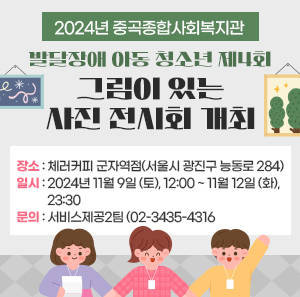 2024년 중곡종합사회복지관 발달장애 아동‧청소년 제4회 <그림이 있는 사진 전시회> 개최  ■장소: 체러커피 군자역점(서울시 광진구 능동로 284)  ■일시: 2024년 11월 9일 (토), 12:00 ~ 11월 12일 (화), 23:30  ■문의: 서비스제공2팀 (02-3435-4316