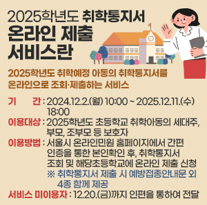 2025학년도 취학통지서 온라인 제출 서비스란  2025학년도 취학예정 아동의 취학통지서를 온라인으로 조회·제출하는 서비스    ○ 기    간 : 2024.12.2.(월) 10:00 ~ 2025.12.11.(수) 18:00    ○ 이용대상 : 2025학년도 초등학교 취학아동의 세대주, 부모, 조부모 등 보호자    ○ 이용방법 : 서울시 온라인민원 홈페이지에서 간편인증을 통한 본인확인 후, 취학통지서 조회 및 해당초등학교에 온라인 제출 신청                 ※ 취학통지서 제출 시 예방접종안내문 외 4종 함께 제공    ○ 서비스 미이용자 : 12.20.(금)까지 인편을 통하여 전달