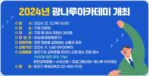 ○ 일    시: 2024. 12. 12.(목) 16:00  ○ 장    소: 구청 대강당  ○ 대    상: 구민 및 관내 직장인 300명  ○ 강 연 자: 이승재(영화평론가)  ○ 강연주제: 천만 영화로 살펴보는 소통과 공감  ○ 신청기간: 2024. 11. 1.(금) 09:00부터  ○ 신청방법: 광진구청 교육포털 온라인 신청 또는 전화 접수(※당일 현장 참여 가능)  ○ 신청링크: 광나루 아카데미 < 프로그램 신청 < 수강신청 < 광진교육포털  ○ 문    의: 광진구 평생교육과 02-450-9741