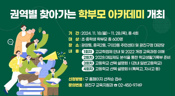 〇 기    간: 2024. 11. 18.(월) ~ 11. 28.(목), 총 4회  〇 대    상: 초·중학생 학부모 총 600명  〇 장    소: 광장동, 중곡2동, 구의3동 주민센터 및 광진구청 대강당  〇 내    용   - 1회차: 고교학점제 안내 및 2022 개정 교육과정 이해   - 2회차: 2028 대입제도 분석을 통한 학교생활기록부 준비   - 3회차: 고등학교 선택 설명회Ⅰ(관내 일반고등학교)   - 4회차: 고등학교 선택 설명회Ⅱ(특목고, 자사고 등)  〇 신청방법: 구 홈페이지 선착순 접수  〇 문의번호: 광진구 교육지원과 ☎ 02-450-9749