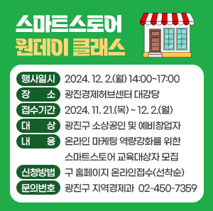 〇 행사일시: 2024. 12. 2.(월) 14:00~17:00  〇 장    소: 광진경제허브센터 대강당  〇 접수기간: 2024. 11. 21.(목) ~ 12. 2.(월)  〇 대    상: 광진구 소상공인 및 예비창업자  〇 내    용: 온라인 마케팅 역량강화를 위한 스마트스토어 교육대상자 모집  〇 신청방법: 구 홈페이지 온라인접수(선착순)  〇 문의번호: 광진구 지역경제과 ☎ 02-450-7359