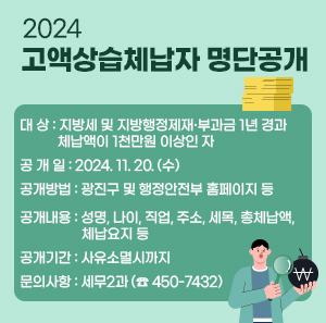 ○ 대 상 : 지방세 및 지방행정제재·부과금 1년 경과 체납액이 1천만원 이상인 자  ○ 공 개 일 : 2024. 11. 20. (수)  ○ 공개방법 : 광진구 및 행정안전부 홈페이지 등  ○ 공개내용 : 성명, 나이, 직업, 주소, 세목, 총체납액, 체납요지 등  ○ 공개기간 : 사유소멸시까지  ○ 문의사항 : 세무2과 (☎ 450-7432)