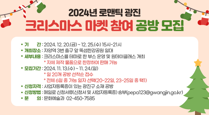 ○ 기  간: 2024. 12. 20.(금) ~ 12. 25.(화) 15시~21시     ○ 개최장소: 자양역 3번 출구 앞 뚝섬한강공원 일대     ○ 세부내용: 크리스마스를 테마로 한 부스 운영 및 원데이클래스 개최        * 자체 제작 물품으로 한정하여 판매 가능     ○ 모집기간: 2024. 11. 13.(수) ~ 11. 24.(일)         * 일 20개 공방 선착순 접수 / 전체 6일 중 가능 일자 선택(20~22일, 23~25일 중 택1)     ○ 신청자격: 사업자등록증이 있는 광진구 소재 공방     ○ 신청방법: 메일로 신청서류(신청서 및 사업자등록증) 송부(pepa123@gwangjin.go.kr)     ○ 문    의: 문화예술과 ☎02-450-7585