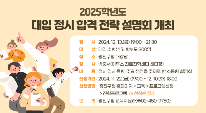 ○ 일    시: 2024. 12. 13.(금) 19:00 ~ 21:30  ○ 대    상: 대입 수험생 및 학부모 300명  ○ 장    소: 광진구청 대강당  ○ 강    사: 박중서(이투스 진로진학센터 센터장)  ○ 내    용: 정시 입시 동향, 주요 쟁점을 주제로 한 소통형 설명회  ○ 신청기간: 2024. 11. 22.(금) 09:00 ~ 12. 10.(화) 18:00   ○ 신청방법: 광진구청 홈페이지 > 교육 > 프로그램신청 > 진학프로그램 ※ 선착순 접수  ○ 문    의: 광진구청 교육지원과(☎02-450-9750)