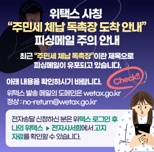 최근 “주민세 체납 독촉장”이란 제목으로 피싱메일이 유포되고 있습니다.     아래 내용을 확인하시기 바랍니다.     체크!!  위택스 발송 메일의 도메인은 wetax.go.kr  （정상 : no-return@wetax.go.kr)     전자송달 신청하신 분은 위택스 로그인 후 나의 위택스>전자사서함에서 고지자료를 확인할 수 있습니다.