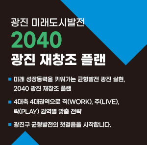 <광진 미래도시발전 2040 광진 재창조 플랜>     ○ 미래 성장동력을 키워가는 균형발전 광진 실현, 2040 광진 재창조 플랜  ○ 4대축 4대권역으로 직(WORK), 주(LIVE), 락(PLAY) 권역별 맞춤 전략  ○ 광진구 균형발전의 첫걸음을 시작합니다.