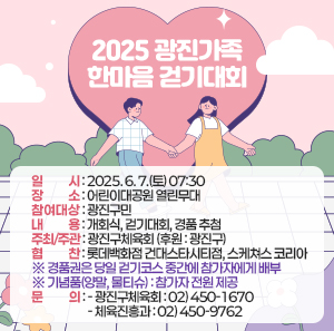 ▢ 일 시 : 2025. 6. 7.(토) 07:30     ▢ 장 소 : 어린이대공원 열린무대     ▢ 참여대상 : 광진구민     ▢ 내 용 : 개회식, 걷기대회, 경품 추첨     ▢ 주최/주관 : 광진구체육회 (후원 : 광진구)     ▢ 협 찬 : 롯데백화점 건대스타시티점, 스케쳐스 코리아     ※ 경품권은 당일 걷기코스 중간에 참가자에게 배부     ※ 기념품(양말, 물티슈) : 참가자 전원 제공     문의  - 광진구체육회 : 02) 450-1670     - 체육진흥과 : 02) 450-9762