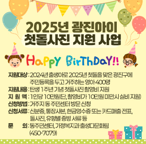 〇 지원대상 : 2024년 출생아로 2025년 첫돌을 맞은 광진구에 주민등록을 두고 거주하는 영아 400명  〇 지원내용 : 탄생 1주년 기념 첫돌사진 촬영비 지원  〇 지 원 액 : 1인당 10만원(단, 촬영비가 10만원 미만시 실비 지원)  〇 신청방법 : 거주지 동 주민센터 방문 신청  〇 신청서류 : 신분증, 통장사본, 현금영수증 또는 카드매출 전표, 돌사진, 유형별 증빙 서류 등  〇 문 의 : 동주민센터, 가정복지과 출생다문화팀(450-7079)