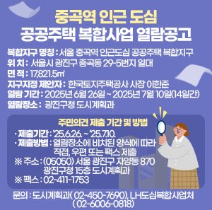 복합지구 명칭  위 치  면 적  지구지정 제안자  서울 중곡역 인근 도심 공공주택 복합지구  서울시 광진구 중곡동  29-5번지 일대  17,821.5㎡  한국토지주택공사 사장 이한준    열람 기간  열람장소  2025년 6월 26일 ~ 2025년 7월 10일(14일간)  광진구청 도시계획과       - 주민의견 제출 기간 및 방법       · 제출기간: ’25.6.26. ~ ’25.7.10.       · 제출방법: 열람장소에 비치된 양식에 따라 직접, 우편 또는 팩스 제출         ※ 주소: (05050) 서울 광진구 자양동 870 광진구청 15층 도시계획과         ※ 팩스: 02-411-1753    - 문의 : 도시계획과(☎ 02-450-7690), LH도심복합사업처(☎ 02-6006-0818)