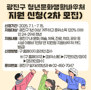 〇 신청기간: 2025. 7. 1. ~ 7. 15.    〇 지원대상: 광진구 1년 이상 거주하고 중위소득 120% 이하 인 24~29세 청년  〇 지원내용: 광진구 내 문화, 예술, 체육, 진로, 취미, 공유 등 시설 이용비               1인당 연 10만원 지원(바우처 카드 발급)  〇 신청방법: 구 홈페이지 온라인 접수  ※ [구 홈페이지] ⇨ [참여소통] ⇨ [구민의견/참여] ⇨ [온라인접수]   〇 문의번호: 광진구 일자리청년과 ☎ 02-450-7047
