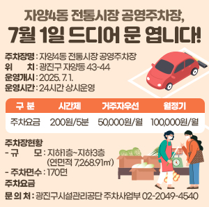 〇 주차장명 : 자양4동 전통시장 공영주차장  〇 위    치 : 광진구 자양동 43-44  〇 운영개시 : 2025. 7. 1.  〇 운영시간 : 24시간 상시운영  구  분  시간제  거주자우선  월정기  주차요금  200원/5분  50,000원/월  100,000원/월  〇 주차장현황    - 규    모 : 지하1층~지하3층(연면적 7,268.91㎡)    - 주차면수 : 170면   〇 주차요금   〇 문 의 처 : 광진구시설관리공단 주차사업부 ☎02-2049-4540