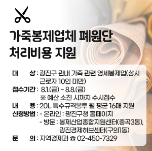 가죽봉제업체 폐원단 처리비용 지원  ○ 대상: 광진구 관내 가죽 관련 영세봉제업          (상시근로자 10인 미만)  ○ 접수기간: 8.1.(금) ~ 8.8.(금)  ※ 예산 소진 시까지 수시접수  ○ 내용: 20L 특수규격봉투 월 평균 16매 지원  ○ 신청방법:   - 온라인: 광진구청 홈페이지   - 방문: 봉제산업종합지원센터(중곡3동) ,           광진경제허브센터(구의1동)  ○ 문의: 지역경제과 ☎ 02-450-7329