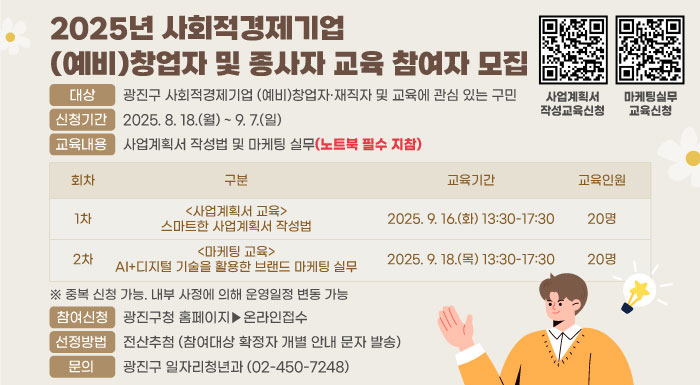 2025년 사회적경제기업 (예비)창업자 및 종사자 교육 참여자 모집  ○ 대상 : 광진구 사회적경제기업 (예비)창업자·재직자 및 교육에 관심 있는 구민  ○ 신청기간 : 2025. 8. 18.(월) ~ 9. 7.(일)  ○ 교육내용 : 사업계획서 작성법 및 마케팅 실무(노트북 필수 지참)  회차  구분  교육기간  1차  <사업계획서 교육>  스마트한 사업계획서 작성법  2025. 9. 16.(화) 13:30-17:30  2차  <마케팅 교육>  AI+디지털 기술을 활용한  브랜드 마케팅 실무  2025. 9. 18.(목) 13:30-17:30  ※ 중복 신청 가능. 내부 사정에 의해 운영일정 변동 가능  ○ 참여신청 : 광진구청 홈페이지▶온라인접수  ○ 선정방법 : 전산추첨 (참여대상 확정자 개별 안내 문자 발송)  ○ 문의 : 광진구 일자리청년과(☎02-450-7248)