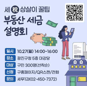 -세(稅)상살이 꿀팁- 부동산 세금 설명회  ㅇ 일시: 10.27(월) 14:00~16:00  ㅇ 장소: 광진구청 5층 대강당 ·   ㅇ 대상: 구민 300명(선착순) ·   ㅇ 신청: 구홈페이지/QR스캔/전화  ㅇ 문의: 세무1과(02-450-7372)