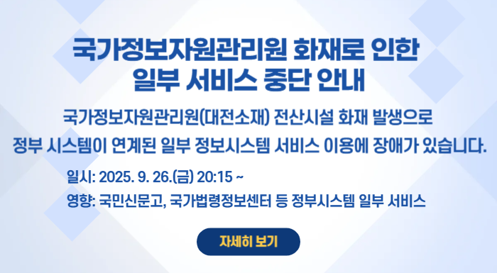 국가정보자원관리원 화재로 인한 일부 서비스 중단 안내 국가정보자원관리원(대전소재) 전산시설 화재 발생으로 정부 시스템이 연계된 일부 정보시스템 서비스 이용에 장애가 있습니다. 일시: 2025. 9. 26.(금) 20:15~ 영향도: 행정안전부 간편인증 및 주민망 등의 정부 시스템이 연계된 일부 서비스
